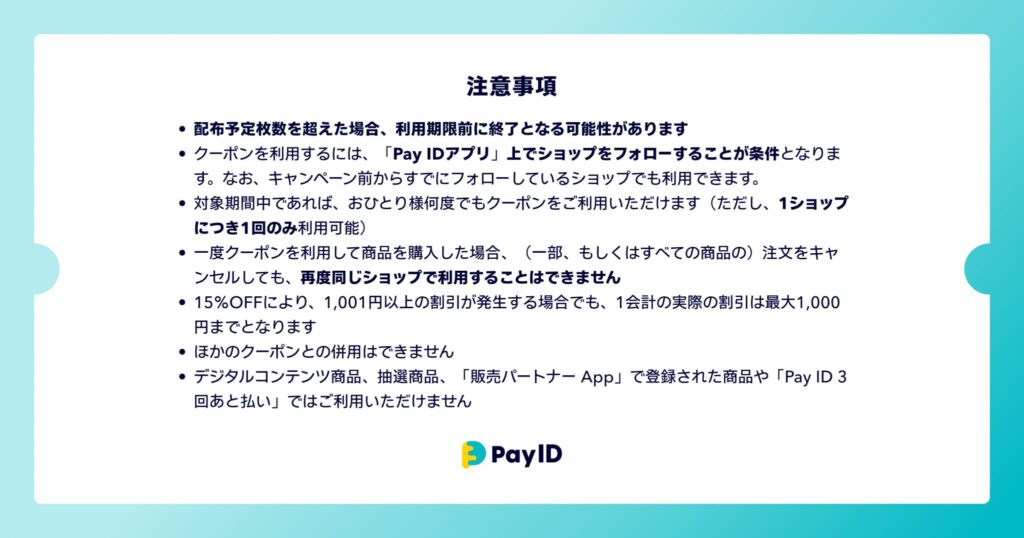 クーポンに関する注意事項の画像です。 ・配布予定枚数を超えた場合、利用期限前に終了となる可能性があります ・クーポンを利用するには、「Pay IDアプリ」上でショップをフォローすることが条件となります。なお、キャンペーン前からすでにフォローしているショップでも利用できます。 ・対象期間中であれば、おひとり様何度でもクーポンをご利用いただけます(ただし、1ショップにつき1回のみ利用可能) ・一度クーポンを利用して商品を購入した場合、(一部、もしくはすべての商品の)注文をキャンセルしても、再度同じショップで利用することはできません ・15%OFFにより、1,001円以上の割引が発生する場合でも、1会計の実際の割引は最大1,000円までとなります ・ほかのクーポンとの併用はできません ・デジタルコンテンツ商品、抽選商品、「販売パートナー App」で登録された商品や「Pay ID 3回あと払い」ではご利用いただけません